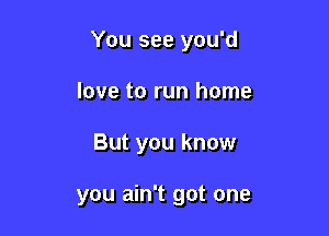 You see you'd

love to run home
But you know

you ain't got one