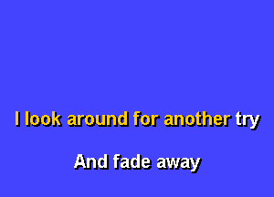 I look around for another try

And fade away