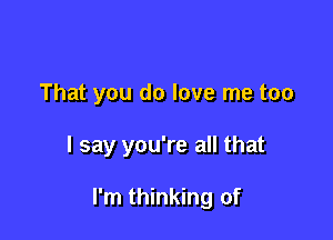 That you do love me too

I say you're all that

I'm thinking of