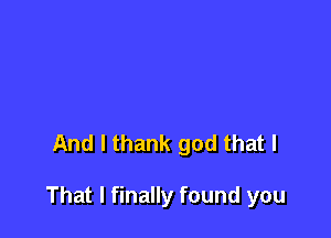 And I thank god that I

That I finally found you