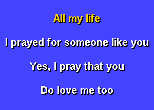 All my life

I prayed for someone like you

Yes, I pray that you

Do love me too