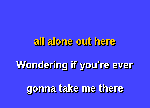 If it's true, don't leave me

all alone out here

Wondering if you're ever

gonna take me there