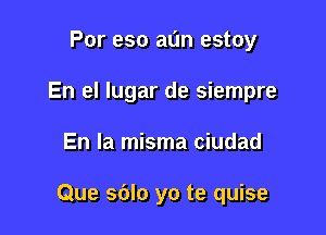 Por eso al'm estoy
En el lugar de siempre

En la misma ciudad

Que sdlo yo te quise