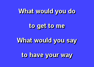 What would you do

to get to me

What would you say

to have your way
