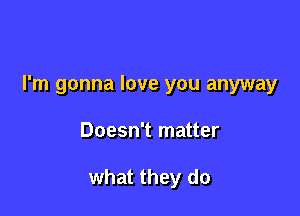 I'm gonna love you anyway

Doesn't matter

what they do