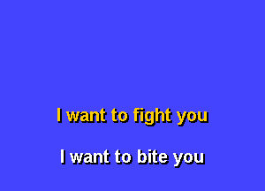 I want to fight you

I want to bite you
