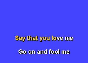 Say that you love me

Go on and fool me
