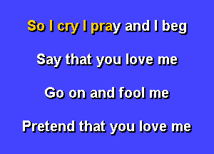 So I cry I pray and I beg

Say that you love me

Go on and fool me

Pretend that you love me