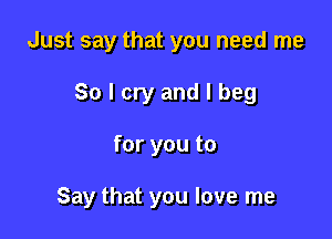 Just say that you need me

So I cry and I beg

for you to

Say that you love me
