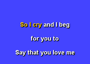 So I cry and I beg

for you to

Say that you love me