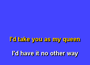 I'd take you as my queen

I'd have it no other way