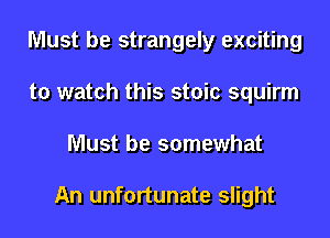 Must be strangely exciting
to watch this stoic squirm
Must be somewhat

An unfortunate slight