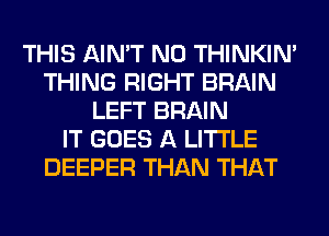 THIS AIN'T N0 THINKIM
THING RIGHT BRAIN
LEFT BRAIN
IT GOES A LITTLE
DEEPER THAN THAT