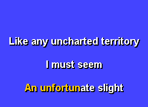 Like any uncharted territory

I must seem

An unfortunate slight