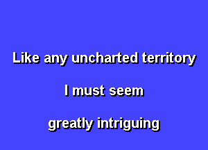 Like any uncharted territory

I must seem

greatly intriguing