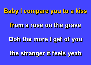 Baby I compare you to a kiss
from a rose on the grave
Ooh the more I get of you

the stranger it feels yeah