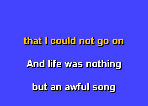 that I could not go on

And life was nothing

but an awful song