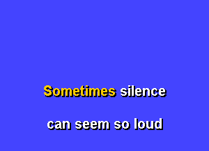 Sometimes silence

can seem so loud