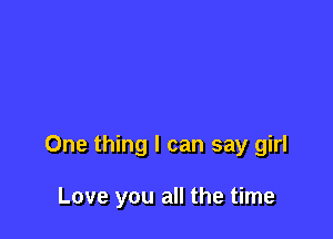 One thing I can say girl

Love you all the time