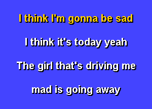 I think I'm gonna be sad

I think it's today yeah

The girl that's driving me

mad is going away