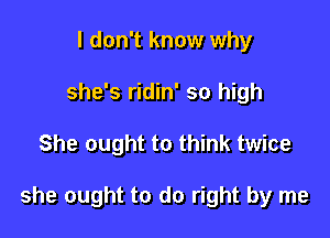 I don't know why
she's ridin' so high

She ought to think twice

she ought to do right by me