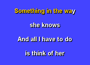 Something in the way

she knows
And all I have to do

is think of her