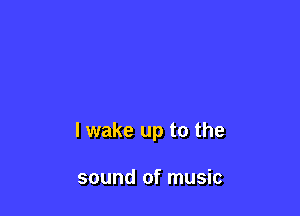 I wake up to the

sound of music