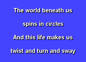 The world beneath us
spins in circles

And this life makes us

twist and turn and sway