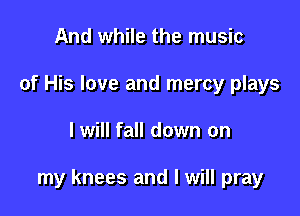 And while the music
of His love and mercy plays

I will fall down on

my knees and I will pray