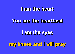 I am the heart
You are the heartbeat

I am the eyes

my knees and I will pray