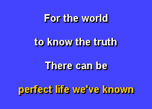 For the world
to know the truth

There can be

perfect life we've known