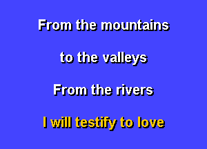 From the mountains
to the valleys

From the rivers

I will testify to love