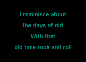 I reminisce about
the days of old

With that

old time rock and roll