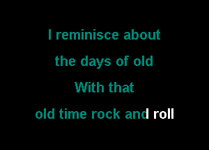 I reminisce about
the days of old

With that

old time rock and roll