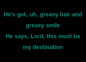 He's got, uh, greasy hair and

greasy smile

He says, Lord, this must be

my destination