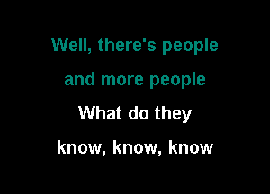 Well, there's people

and more people
What do they

know, know, know