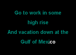 Go to work in some

high rise

And vacation down at the
Gulf of Mexico