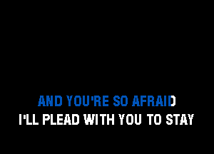 AND YOU'RE SO AFRAID
I'LL PLEAD WITH YOU TO STAY