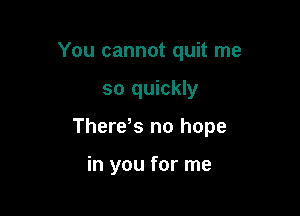 You cannot quit me

so quickly

Thereos no hope

in you for me