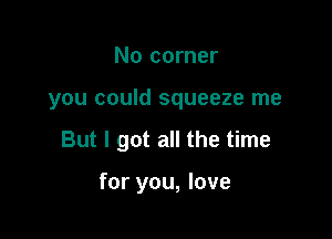 No corner

you could squeeze me

But I got all the time

for you, love