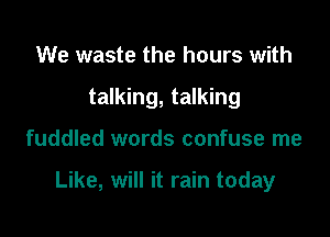 We waste the hours with
talking, talking

fuddled words confuse me

Like, will it rain today