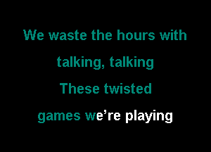 We waste the hours with

talking, talking

These twisted

games we,re playing