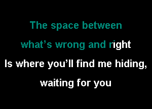 The space between

whaPs wrong and right

Is where yowll find me hiding,

waiting for you