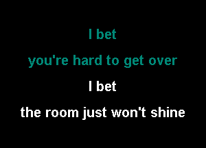 I bet

you're hard to get over

I bet

the room just won't shine