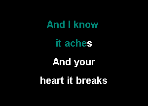 And I know

it aches

And your
heart it breaks