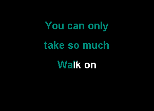 You can only

take so much
Walk on
