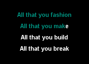 All that you fashion

All that you make
All that you build
All that you break