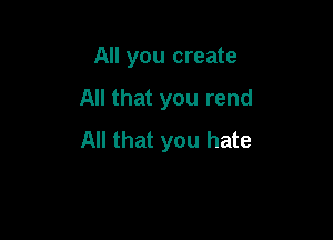 All you create

All that you rend

All that you hate