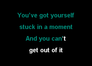 Yowve got yourself

stuck in a moment
And you can,t

get out of it