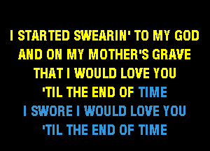 I STARTED SWEARIII' TO MY GOD
MID OH MY MOTHER'S GRAVE
THAT I WOULD LOVE YOU
ITIL THE END OF TIME
I SWORE I WOULD LOVE YOU
ITIL THE END OF TIME